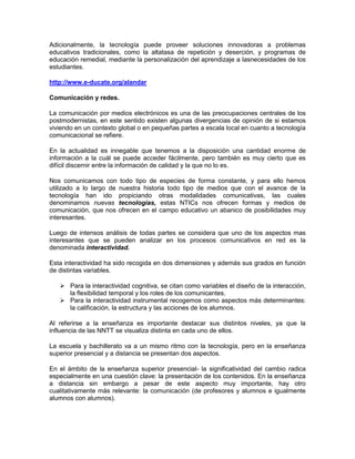 Adicionalmente, la tecnología puede proveer soluciones innovadoras a problemas
educativos tradicionales, como la altatasa de repetición y deserción, y programas de
educación remedial, mediante la personalización del aprendizaje a lasnecesidades de los
estudiantes.

http://www.e-ducate.org/alandar

Comunicación y redes.

La comunicación por medios electrónicos es una de las preocupaciones centrales de los
postmodernistas, en este sentido existen algunas divergencias de opinión de si estamos
viviendo en un contexto global o en pequeñas partes a escala local en cuanto a tecnología
comunicacional se refiere.

En la actualidad es innegable que tenemos a la disposición una cantidad enorme de
información a la cuál se puede acceder fácilmente, pero también es muy cierto que es
difícil discernir entre la información de calidad y la que no lo es.

Nos comunicamos con todo tipo de especies de forma constante, y para ello hemos
utilizado a lo largo de nuestra historia todo tipo de medios que con el avance de la
tecnología han ido propiciando otras modalidades comunicativas, las cuales
denominamos nuevas tecnologías, estas NTICs nos ofrecen formas y medios de
comunicación, que nos ofrecen en el campo educativo un abanico de posibilidades muy
interesantes.

Luego de intensos análisis de todas partes se considera que uno de los aspectos mas
interesantes que se pueden analizar en los procesos comunicativos en red es la
denominada interactividad.

Esta interactividad ha sido recogida en dos dimensiones y además sus grados en función
de distintas variables.

    Para la interactividad cognitiva, se citan como variables el diseño de la interacción,
     la flexibilidad temporal y los roles de los comunicantes.
    Para la interactividad instrumental recogemos como aspectos más determinantes:
     la calificación, la estructura y las acciones de los alumnos.

Al referirse a la enseñanza es importante destacar sus distintos niveles, ya que la
influencia de las NNTT se visualiza distinta en cada uno de ellos.

La escuela y bachillerato va a un mismo ritmo con la tecnología, pero en la enseñanza
superior presencial y a distancia se presentan dos aspectos.

En el ámbito de la enseñanza superior presencial- la significatividad del cambio radica
especialmente en una cuestión clave: la presentación de los contenidos. En la enseñanza
a distancia sin embargo a pesar de este aspecto muy importante, hay otro
cualitativamente más relevante: la comunicación (de profesores y alumnos e igualmente
alumnos con alumnos).
 