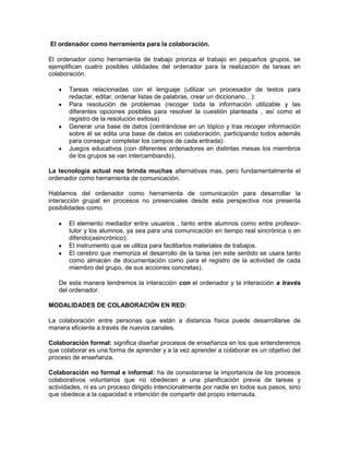 El ordenador como herramienta para la colaboración.

El ordenador como herramienta de trabajo prioriza el trabajo en pequeños grupos, se
ejemplifican cuatro posibles utilidades del ordenador para la realización de tareas en
colaboración.

       Tareas relacionadas con el lenguaje (utilizar un procesador de textos para
       redactar, editar, ordenar listas de palabras, crear un diccionario…):
       Para resolución de problemas (recoger toda la información utilizable y las
       diferentes opciones posibles para resolver la cuestión planteada , así como el
       registro de la resolución exitosa)
       Generar una base de datos (centrándose en un tópico y tras recoger información
       sobre él se edita una base de datos en colaboración, participando todos además
       para conseguir completar los campos de cada entrada):
       Juegos educativos (con diferentes ordenadores en distintas mesas los miembros
       de los grupos se van intercambiando).

La tecnología actual nos brinda muchas alternativas mas, pero fundamentalmente el
ordenador como herramienta de comunicación.

Hablamos del ordenador como herramienta de comunicación para desarrollar la
interacción grupal en procesos no presenciales desde esta perspectiva nos presenta
posibilidades como.

       El elemento mediador entre usuarios , tanto entre alumnos como entre profesor-
       tutor y los alumnos, ya sea para una comunicación en tiempo real sincrónica o en
       diferido(asincrónico);
       El instrumento que se utiliza para facilitarlos materiales de trabajos.
       El cerebro que memoriza el desarrollo de la tarea (en este sentido se usara tanto
       como almacén de documentación como para el registro de la actividad de cada
       miembro del grupo, de sus acciones concretas).

   De esta manera tendremos la interacción con el ordenador y la interacción a través
   del ordenador.

MODALIDADES DE COLABORACIÓN EN RED:

La colaboración entre personas que están a distancia física puede desarrollarse de
manera eficiente a través de nuevos canales.

Colaboración formal: significa diseñar procesos de enseñanza en los que entenderemos
que colaborar es una forma de aprender y a la vez aprender a colaborar es un objetivo del
proceso de enseñanza.

Colaboración no formal e informal: ha de considerarse la importancia de los procesos
colaborativos voluntarios que no obedecen a una planificación previa de tareas y
actividades, ni es un proceso dirigido intencionalmente por nadie en todos sus pasos, sino
que obedece a la capacidad e intención de compartir del propio internauta.
 