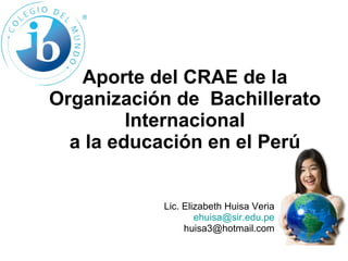 Aporte del CRAE de la Organización de  Bachillerato Internacional a la educación en el Perú Lic. Elizabeth Huisa Veria [email_address] [email_address] 