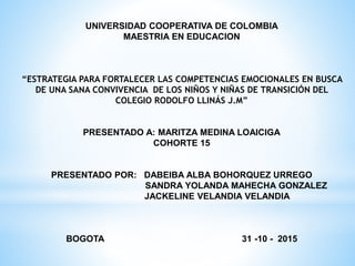UNIVERSIDAD COOPERATIVA DE COLOMBIA
MAESTRIA EN EDUCACION
“ESTRATEGIA PARA FORTALECER LAS COMPETENCIAS EMOCIONALES EN BUSCA
DE UNA SANA CONVIVENCIA DE LOS NIÑOS Y NIÑAS DE TRANSICIÓN DEL
COLEGIO RODOLFO LLINÁS J.M”
PRESENTADO A: MARITZA MEDINA LOAICIGA
COHORTE 15
PRESENTADO POR: DABEIBA ALBA BOHORQUEZ URREGO
SANDRA YOLANDA MAHECHA GONZALEZ
JACKELINE VELANDIA VELANDIA
BOGOTA 31 -10 - 2015
 
