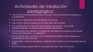 Actividades de mediación
pedagógica:
 1-Se motiva a los estudiantes qué conocen con el nombre de triángulos y
cuadriláteros.
 2-Se buscan ejemplos de estas figuras en el aula.
 3-Se invita a dibujar objetos (a los otros niños de la clase)
 4-A nuestra niña en mención se le facilita una portátil , el pulsador
correspondiente y se abre la herramienta GeoGebra.
 5.Se le solicita que observe un panel de pictograma las figuras que tienen
formas de triángulos y cuadriláteros
 6-Se le indica que construya con la herramienta digital varios triángulos y
cuadriláteros. Así entonces:
 a.Agrandar y achicar las figuras, observar qué sucede con las medidas de sus
lados.
 b.Construir figuras geométricas más grandes que, más chicas que.
 