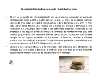 Resultados del estudio de mercado ( Analisis de precio).
•

•

Al ser un proyecto de comercialización de un producto innovador se pretende
comercializar entre 2.000 y 3.000 paneles solares al mes, Se utilizaran paneles
solares de tres capas de cuatro miliamperios y de 3 tamaños, 3m2, 5m2 y 7m2,
cada panel solar tendrá una reserva de 2 horas de energía alternativa a una
revolución de 1.000mph conectadas a las corrientes eléctricas continúas de las
empresas o los hogares donde se incluirán controles de mantenimiento para este
control, ya que la vida útil mediante el buen uso va de 20-25 años, después de este
tiempo de uso alguno material con los cuales se fabrican, tienden a volverse
nocivos para la salud y el ambiente- Este producto se pretende comercializar a un
precio aproximado de $ 1.000.000 pesos la unidad.
Debido a sus caracteristicas y a lo innovador del producto que ofrecemos las
ventajas que este posee y todos los beneficios que trae para el medio ambiente
este producto merece un valor de importancia en el mercado.

 