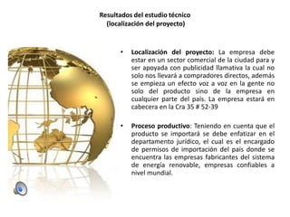 Resultados del estudio técnico
(localización del proyecto)

•

Localización del proyecto: La empresa debe
estar en un sector comercial de la ciudad para y
ser apoyada con publicidad llamativa la cual no
solo nos llevará a compradores directos, además
se empieza un efecto voz a voz en la gente no
solo del producto sino de la empresa en
cualquier parte del país. La empresa estará en
cabecera en la Cra 35 # 52-39

•

Proceso productivo: Teniendo en cuenta que el
producto se importará se debe enfatizar en el
departamento jurídico, el cual es el encargado
de permisos de importación del país donde se
encuentra las empresas fabricantes del sistema
de energía renovable, empresas confiables a
nivel mundial.

 