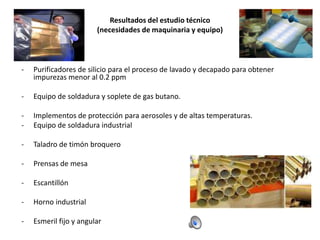 Resultados del estudio técnico
(necesidades de maquinaria y equipo)

-

Purificadores de silicio para el proceso de lavado y decapado para obtener
impurezas menor al 0.2 ppm

-

Equipo de soldadura y soplete de gas butano.

-

Implementos de protección para aerosoles y de altas temperaturas.
Equipo de soldadura industrial

-

Taladro de timón broquero

-

Prensas de mesa

-

Escantillón

-

Horno industrial

-

Esmeril fijo y angular

 