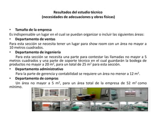 Resultados del estudio técnico
(necesidades de adecuaciones y obras físicas)
• Tamaño de la empresa
Es indispensable un lugar en el cual se puedan organizar o incluir las siguientes áreas:
• Departamento de ventas
Para esta sección se necesita tener un lugar para show room con un área no mayor a
10 metros cuadrados.
• Departamento de ingeniería
Para esta sección se necesita una parte para contestar las llamadas no mayor a 5
metros cuadrados y una parte de soporte técnico en el cual guardarán la bodega de
productos no mayor a 20 m2, para un total de 25 m2 para esta sección.
• Departamento administrativo
Para la parte de gerencia y contabilidad se requiere un área no menor a 12 m2.
• Departamento de compras
Un área no mayor a 5 m2, para un área total de la empresa de 52 m2 como
mínimo.

 