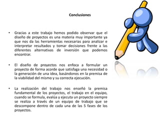 Conclusiones

•

Gracias a este trabajo hemos podido observar que el
diseño de proyectos es una materia muy importante ya
que nos da las herramientas necesarias para analizar e
interpretar resultados y tomar decisiones frente a las
diferentes alternativas de inversión que podemos
encontrar.

•

El diseño de proyectos nos enfoca a formular un
proyecto de forma acorde que satisfaga una necesidad o
la generación de una idea, basándonos en la premisa de
la viabilidad del mismo y su correcta ejecución.

•

La realización del trabajo nos enseñó la premisa
fundamental de los proyectos, el trabajo en el equipo,
cuando se formula, evalúa y ejecuta un proyecto siempre
se realiza a través de un equipo de trabajo que se
descompone dentro de cada una de las 5 fases de los
proyectos.

 