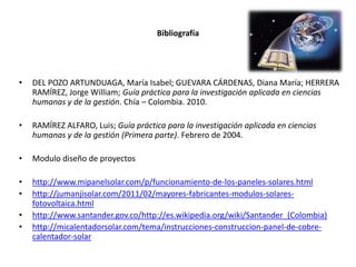 Bibliografía

•

DEL POZO ARTUNDUAGA, María Isabel; GUEVARA CÁRDENAS, Diana María; HERRERA
RAMÍREZ, Jorge William; Guía práctica para la investigación aplicada en ciencias
humanas y de la gestión. Chía – Colombia. 2010.

•

RAMÍREZ ALFARO, Luis; Guía práctica para la investigación aplicada en ciencias
humanas y de la gestión (Primera parte). Febrero de 2004.

•

Modulo diseño de proyectos

•
•

http://www.mipanelsolar.com/p/funcionamiento-de-los-paneles-solares.html
http://jumanjisolar.com/2011/02/mayores-fabricantes-modulos-solaresfotovoltaica.html
http://www.santander.gov.co/http://es.wikipedia.org/wiki/Santander_(Colombia)
http://micalentadorsolar.com/tema/instrucciones-construccion-panel-de-cobrecalentador-solar

•
•

 