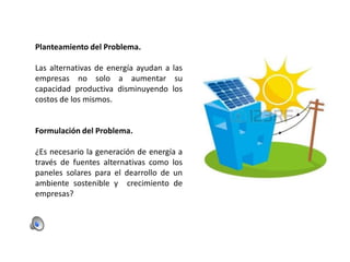 Planteamiento del Problema.
Las alternativas de energía ayudan a las
empresas no solo a aumentar su
capacidad productiva disminuyendo los
costos de los mismos.

Formulación del Problema.
¿Es necesario la generación de energía a
través de fuentes alternativas como los
paneles solares para el dearrollo de un
ambiente sostenible y crecimiento de
empresas?

 