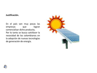 Justificación.

En el país son muy pocas las
empresas
que
logran
comercializar dicho producto,
Por lo tanto se busca satisfacer la
necesidad de los colombianos en
la adopción de nuevas tecnologías
de generación de energía.

 