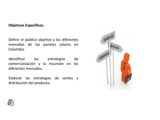 Objetivos Específicos.

Definir el público objetivo y los diferentes
mercados de los paneles solares en
Colombia.
Identificar
las
estrategias
de
comercialización y la incursión en los
diferentes mercados.

Elaborar las estrategias de ventas y
distribución del producto.

 