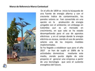 Marco de Referencia-Marco Contextual
En el año de 1839 se inicio la búsqueda de
una fuente de energía alterna y con el
creciente índice de contaminación, los
paneles solares se han convertido en una
opción en la
producción de energía
amigable con el ambiente; sin embargo en
Colombia aun es un mercado en
crecimiento, en que solo se ha estado
desempeñando para el uso de aparatos
eléctricos y en el campo donde la energía
eléctrica es escasa, siendo el uso de paneles
solares una de las mejores medidas
implementadas.
Se ha llegado a establecer que para el año
2027 se han de suplir el 100% de la
actividades domesticas
mediante este
medio, siendo punto álgido de este
proyecto el generar una empresa a partir
de una tecnología que será el sustento
energético del futuro.

 