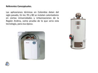 Referentes Conceptuales.
Las aplicaciones térmicas en Colombia datan del
siglo pasado, En los 70 y 80 se instalan calentadores
en ciertas Universidades y Urbanizaciones de la
Región Andina, como prueba de lo que seria esta
tecnología, para esa época.

 