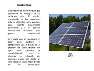 Características:
Un panel solar es un módulo que
aprovecha la energía de la
radiación solar. El término
comprende a los colectores
solares utilizados para producir
agua
caliente
(usualmente
doméstica) y a los paneles
fotovoltaicos utilizados para
generar
electricidad.
La energía solar se transforma en
calor
para
sustituir
el
combustible (gas o diesel) en el
proceso de calentamiento del
agua
para
consumo
de
casa/habitación
como
en
albercas. La reducción del
consumo puede ser desde un
70% hasta un 100% dependiendo
de
las
condiciones.

 