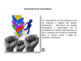 Descripción de los consumidores

Los consumidores de este proyecto serán
las empresas y hogares que deseen
implementar
alternativas de energía
innovadoras y responsables con el
ecosistema en cualquier parte del país, ya
que la empresa esta creada en Santander
pero se realizan envíos a todas las
ciudades y municipios.

 