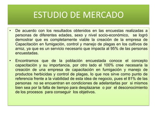 ESTUDIO DE MERCADO
• De acuerdo con los resultados obtenidos en las encuestas realizadas a
personas de diferentes edades, sexo y nivel socio-económico, se logró
demostrar que es completamente viable la creación de la empresa de
Capacitación en fumigación, control y manejo de plagas en los cultivos de
arroz, ya que es un servicio necesario que impacta al 95% de las personas
encuestadas.
• Encontramos que de la población encuestada conoce el concepto
capacitación y su importancia, por otro lado el 100% cree necesaria la
creación de una empresa de capacitación en fumigación y manejo de
productos herbicidas y control de plagas, lo que nos sirve como punto de
referencia frente a la viabilidad de esta idea de negocio, pues el 81% de las
personas no se encuentran en condiciones de adelantarlas por si mismos
bien sea por la falta de tiempo para desplazarse o por el desconocimiento
de los procesos para conseguir los objetivos.
 