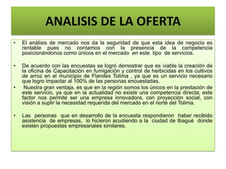 ANALISIS DE LA OFERTA
• El análisis de mercado nos da la seguridad de que esta idea de negocio es
rentable pues no contamos con la presencia de la competencia
posicionándonos como únicos en el mercado en este tipo de servicios.
• De acuerdo con las encuestas se logró demostrar que es viable la creación de
la oficina de Capacitación en fumigación y control de herbicidas en los cultivos
de arroz en el municipio de Flandes Tolima , ya que es un servicio necesario
que logro impactar al 100% de las personas encuestadas.
• Nuestra gran ventaja, es que en la región somos los únicos en la prestación de
este servicio, ya que en la actualidad no existe una competencia directa; este
factor nos permite ser una empresa innovadora, con proyección social, con
visión a suplir la necesidad requerida del mercado en el norte del Tolima.
• Las personas que en desarrollo de la encuesta respondieron haber recibido
asistencia de empresas, lo hicieron acudiendo a la ciudad de Ibagué donde
existen propuestas empresariales similares.
 