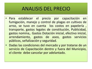 ANALISIS DEL PRECIO
• Para establecer el precio por capacitación en
fumigación, manejo y control de plagas en cultivos de
arroz, se tuvo en cuenta los costos en papelería ,
transporte, gastos legales de constitución, Publicidad,
gastos nomina,. Gastos Dotación inicial, efectivo inicial,
arrendamiento, gastos de aseo, gastos servicios
públicos, señalización y seguridad.
• Dadas las condiciones del mercado y por tratarse de un
servicio de Capacitación dentro y fuera del Municipio,
el cliente debe cancelar por adelantado.
 