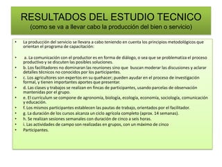RESULTADOS DEL ESTUDIO TECNICO
(como se va a llevar cabo la producción del bien o servicio)
• La producción del servicio se llevara a cabo teniendo en cuenta los principios metodológicos que
orientan el programa de capacitación:
• a. La comunicación con el productor es en forma de diálogo, o sea que se problematiza el proceso
productivo y se discuten las posibles soluciones.
• b. Los facilitadores no dominaran las reuniones sino que buscan moderar las discusiones y aclarar
detalles técnicos no conocidos por los participantes.
• c. Los agricultores son expertos en su quehacer; pueden ayudar en el proceso de investigación
formal, y tienen importantes aportes que presentar.
• d. Las clases y trabajos se realizan en fincas de participantes, usando parcelas de observación
mantenidas por el grupo.
• e. El currículum se compone de agronomía, biología, ecología, economía, sociología, comunicación
y educación.
• f. Los mismos participantes establecen las pautas de trabajo, orientados por el facilitador.
• g. La duración de los cursos alcanza un ciclo agrícola completo (aprox. 14 semanas).
• h. Se realizan sesiones semanales con duración de cinco a seis horas.
• i. Las actividades de campo son realizadas en grupos, con un máximo de cinco
• Participantes.
 