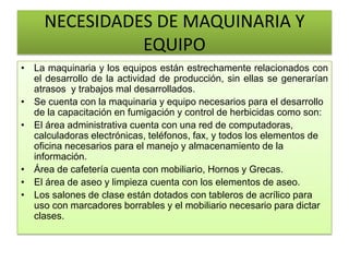 NECESIDADES DE MAQUINARIA Y
EQUIPO
• La maquinaria y los equipos están estrechamente relacionados con
el desarrollo de la actividad de producción, sin ellas se generarían
atrasos y trabajos mal desarrollados.
• Se cuenta con la maquinaria y equipo necesarios para el desarrollo
de la capacitación en fumigación y control de herbicidas como son:
• El área administrativa cuenta con una red de computadoras,
calculadoras electrónicas, teléfonos, fax, y todos los elementos de
oficina necesarios para el manejo y almacenamiento de la
información.
• Área de cafetería cuenta con mobiliario, Hornos y Grecas.
• El área de aseo y limpieza cuenta con los elementos de aseo.
• Los salones de clase están dotados con tableros de acrílico para
uso con marcadores borrables y el mobiliario necesario para dictar
clases.
 