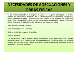 NECESIDADES DE ADECUACIONES Y
OBRAS FISICAS
• La La micro localización de la empresa la ubica en un punto estratégico en el área
urbana, en instalaciones de FEDEARROZ. La empresa de Capacitación en fumigación, y
control y manejo de plagas, está diseñada para operar en un inmueble de primer nivel
teniendo en cuenta el importante número de personas consideradas clientes potenciales
dentro del gremio de agricultores. Se adecuaran las siguientes áreas:
• Area administrativa de gerencia.
• Area administrativa de secretaría.
• Un área social de recepción de clientes.
• Un área sanitaria.
• Las instalaciones están dotadas de los implementos físicos necesarios para atender
las necesidades de la población que requiera el servicio. Además tendrá un moderno
sistema de comunicaciones, internet móvil y los demás sistemas que garanticen al cliente
la gestión y el trámite oportuno.
 