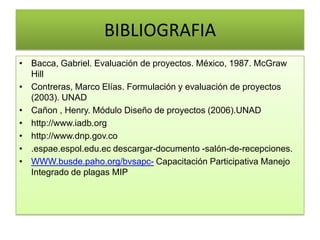 BIBLIOGRAFIA
• Bacca, Gabriel. Evaluación de proyectos. México, 1987. McGraw
Hill
• Contreras, Marco Elías. Formulación y evaluación de proyectos
(2003). UNAD
• Cañon , Henry. Módulo Diseño de proyectos (2006).UNAD
• http://www.iadb.org
• http://www.dnp.gov.co
• .espae.espol.edu.ec descargar-documento -salón-de-recepciones.
• WWW.busde.paho.org/bvsapc- Capacitación Participativa Manejo
Integrado de plagas MIP
 