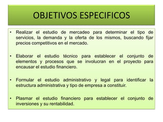 OBJETIVOS ESPECIFICOS
• Realizar el estudio de mercadeo para determinar el tipo de
servicios, la demanda y la oferta de los mismos, buscando fijar
precios competitivos en el mercado.
• Elaborar el estudio técnico para establecer el conjunto de
elementos y procesos que se involucran en el proyecto para
encausar el estudio financiero.
• Formular el estudio administrativo y legal para identificar la
estructura administrativa y tipo de empresa a constituir.
• Plasmar el estudio financiero para establecer el conjunto de
inversiones y su rentabilidad.
 