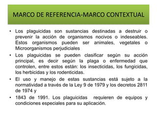 MARCO DE REFERENCIA-MARCO CONTEXTUAL
• Los plaguicidas son sustancias destinadas a destruir o
prevenir la acción de organismos nocivos o indeseables.
Estos organismos pueden ser animales, vegetales o
Microorganismos perjudiciales
• Los plaguicidas se pueden clasificar según su acción
principal, es decir según la plaga o enfermedad que
controlen, entre estos están: los insecticidas, los fungicidas,
los herbicidas y los rodenticidas.
• El uso y manejo de estas sustancias está sujeto a la
normatividad a través de la Ley 9 de 1979 y los decretos 2811
de 1974 y
• 1843 de 1991. Los plaguicidas requieren de equipos y
condiciones especiales para su aplicación.
 