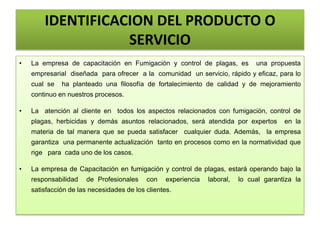 IDENTIFICACION DEL PRODUCTO O
SERVICIO
• La empresa de capacitación en Fumigación y control de plagas, es una propuesta
empresarial diseñada para ofrecer a la comunidad un servicio, rápido y eficaz, para lo
cual se ha planteado una filosofía de fortalecimiento de calidad y de mejoramiento
continuo en nuestros procesos.
• La atención al cliente en todos los aspectos relacionados con fumigación, control de
plagas, herbicidas y demás asuntos relacionados, será atendida por expertos en la
materia de tal manera que se pueda satisfacer cualquier duda. Además, la empresa
garantiza una permanente actualización tanto en procesos como en la normatividad que
rige para cada uno de los casos.
• La empresa de Capacitación en fumigación y control de plagas, estará operando bajo la
responsabilidad de Profesionales con experiencia laboral, lo cual garantiza la
satisfacción de las necesidades de los clientes.
 