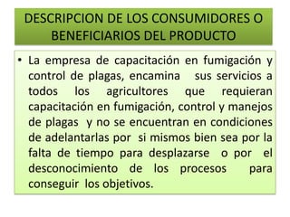 DESCRIPCION DE LOS CONSUMIDORES O
BENEFICIARIOS DEL PRODUCTO
• La empresa de capacitación en fumigación y
control de plagas, encamina sus servicios a
todos los agricultores que requieran
capacitación en fumigación, control y manejos
de plagas y no se encuentran en condiciones
de adelantarlas por si mismos bien sea por la
falta de tiempo para desplazarse o por el
desconocimiento de los procesos para
conseguir los objetivos.
 