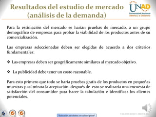 “Educación para todos con calidad global”
Resultados del estudio de mercado
(análisis de la demanda)
FI-GQ-OCMC-004-015 V. 000-27-08-2011
Para la estimación del mercado se harían pruebas de mercado, a un grupo
demográfico de empresas para probar la viabilidad de los productos antes de su
comercialización.
Las empresas seleccionadas deben ser elegidas de acuerdo a dos criterios
fundamentales:
 Las empresas deben ser geográficamente similares al mercado objetivo.
 La publicidad debe tener un costo razonable.
Para esto primero que todo se haría pruebas gratis de los productos en pequeñas
muestras y así mirara la aceptación, después de esto se realizaría una encuesta de
satisfacción del consumidor para hacer la tabulación e identificar los clientes
potenciales.
 
