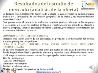 “Educación para todos con calidad global”
Resultados del estudio de
mercado (análisis de la oferta)
FI-GQ-OCMC-004-015 V. 000-27-08-2011
Se describe el comportamiento histórico de la oferta (la competencia), su correspondiente
análisis de la proyección, la distribución geográfica de la oferta y las recomendaciones
necesarias al tema.
Para promocionar el producto se realizaran muestras gratis a cada una de las empresas
seleccionadas y a las de los sectores aledaños, e ir realizando la encuesta de satisfacción o
mejoras que pueda tener los productos en cuanto a calidad, presentación y comparación con
otras marcas del mismo producto.
COMPARACIÓN DE DEMANDA Y OFERTA
Empresas que tienen dentro de sus productos, los productos a comercializar por nuestra
empresa, principales competidores:
CERA LOS PINOS, BIOBRILL LTDA, CLEAN HOME S.A.S. PRODUCTOS
INSTITUCIONALES.
Ya que son empresas que comercializan estos productos en esta ciudad, entonces es aquí
donde después de realizar la prueba de mercado y según los datos obtenidos entraríamos a
verificar que ventajas tenemos a nuestro favor para poder entrar a competir con ellas.
Tipo de Investigación
Fuente de Información
Variables e Instrumentos
Análisis de la Información
Alcance del Proyecto (proyecciones y limitaciones)
 