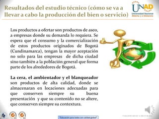 “Educación para todos con calidad global”
Resultados del estudio técnico (cómo se va a
llevar a cabo la producción del bien o servicio)
FI-GQ-OCMC-004-015 V. 000-27-08-2011
Los productos a ofertar son productos de aseo,
a empresas donde su demanda lo requiera. Se
espera que el consumo y la comercialización
de estos productos originados de Bogotá
(Cundinamarca), tengan la mayor aceptación
no solo para las empresas de dicha ciudad
sino también a la población general que forma
parte de los alrededores de Bogotá.
La cera, el ambientador y el blanqueador
son productos de alta calidad, donde se
almacenaran en locaciones adecuadas para
que conserven siempre su buena
presentación y que su contenido no se altere,
que conserven siempre su contextura.
 