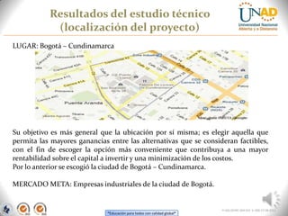 “Educación para todos con calidad global”
Resultados del estudio técnico
(localización del proyecto)
FI-GQ-OCMC-004-015 V. 000-27-08-2011
LUGAR: Bogotá – Cundinamarca
Su objetivo es más general que la ubicación por sí misma; es elegir aquella que
permita las mayores ganancias entre las alternativas que se consideran factibles,
con el fin de escoger la opción más conveniente que contribuya a una mayor
rentabilidad sobre el capital a invertir y una minimización de los costos.
Por lo anterior se escogió la ciudad de Bogotá – Cundinamarca.
MERCADO META: Empresas industriales de la ciudad de Bogotá.
 