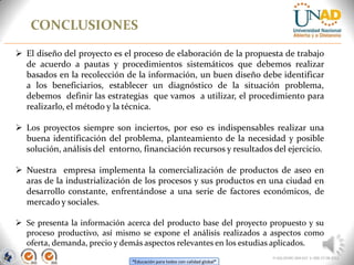 “Educación para todos con calidad global”
CONCLUSIONES
FI-GQ-OCMC-004-015 V. 000-27-08-2011
 El diseño del proyecto es el proceso de elaboración de la propuesta de trabajo
de acuerdo a pautas y procedimientos sistemáticos que debemos realizar
basados en la recolección de la información, un buen diseño debe identificar
a los beneficiarios, establecer un diagnóstico de la situación problema,
debemos definir las estrategias que vamos a utilizar, el procedimiento para
realizarlo, el método y la técnica.
 Los proyectos siempre son inciertos, por eso es indispensables realizar una
buena identificación del problema, planteamiento de la necesidad y posible
solución, análisis del entorno, financiación recursos y resultados del ejercicio.
 Nuestra empresa implementa la comercialización de productos de aseo en
aras de la industrialización de los procesos y sus productos en una ciudad en
desarrollo constante, enfrentándose a una serie de factores económicos, de
mercado y sociales.
 Se presenta la información acerca del producto base del proyecto propuesto y su
proceso productivo, así mismo se expone el análisis realizados a aspectos como
oferta, demanda, precio y demás aspectos relevantes en los estudias aplicados.
 