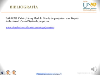 “Educación para todos con calidad global”
BIBLIOGRAFÍA
FI-GQ-OCMC-004-015 V. 000-27-08-2011
SALAZAR. Cañón, Henry Modulo Diseño de proyectos. 2011. Bogotá
Aula virtual. Curso Diseño de proyectos
www.slideshare.net/dariobecerravesga/proyecto
 