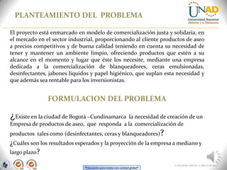 “Educación para todos con calidad global”
PLANTEAMIENTO DEL PROBLEMA
FI-GQ-OCMC-004-015 V. 000-27-08-2011
El proyecto está enmarcado en modelo de comercialización justa y solidaria, en
el mercado en el sector industrial, proporcionando al cliente productos de aseo
a precios competitivos y de buena calidad teniendo en cuenta su necesidad de
tener y mantener un ambiente limpio, ofreciendo productos que estén a su
alcance en el momento y lugar que éste los necesite, mediante una empresa
dedicada a la comercialización de blanqueadores, ceras emulsionadas,
desinfectantes, jabones líquidos y papel higiénico, que suplan esta necesidad y
que además sea rentable para los inversionistas.
FORMULACION DEL PROBLEMA
¿Existe en la ciudad de Bogotá –Cundinamarca la necesidad de creación de un
Empresa de productos de aseo, que responda a la comercialización de
productos tales como (desinfectantes, ceras y blanqueadores)?
¿Cuáles son los resultados esperados y la proyección de la empresa a mediano y
largo plazo?
 