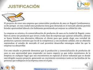 “Educación para todos con calidad global”
JUSTIFICACIÓN
FI-GQ-OCMC-004-015 V. 000-27-08-2011
El proyecto de crear una empresa que comercialice productos de aseo en Bogotá Cundinamarca,
se dio porque en esta ciudad estos productos tiene gran demanda en el mercado además permite
brindar oportunidad laboral a los habitantes permitiendo así mejorar su calidad de vida.
La empresa se orienta a la comercialización de productos de aseo en la ciudad de Bogotá, como
bien es cierto son productos que sirven a toda clase de empresas que quieran utilizarlos, además
se busca brindar una alternativa diferente al cliente para que pueda elegir una variedad de
productos a precios menores que los de la competencia y con excelente calidad, esto se obtendrá
sujetándose al estudio de mercado el cual permitirá desarrollar estrategias sobre las que la
empresa va a desarrollar.
Con este estudio se pretende demostrar que la producción y comercialización de productos de
aseo es una oportunidad para emprender un nuevo negocio ya que todos necesitamos de la
limpieza en cualquier lugar que nos encontremos en especial al sector industrial que es donde
está dirigido nuestro proyecto, generando un crecimiento económico tanto en las familias de las
personas que trabajaran en la empresa como en el país.
 