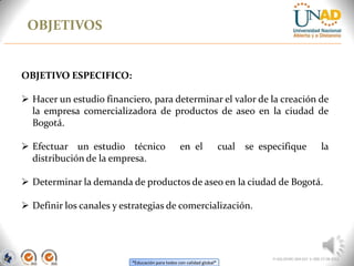 “Educación para todos con calidad global”
OBJETIVOS
FI-GQ-OCMC-004-015 V. 000-27-08-2011
OBJETIVO ESPECIFICO:
 Hacer un estudio financiero, para determinar el valor de la creación de
la empresa comercializadora de productos de aseo en la ciudad de
Bogotá.
 Efectuar un estudio técnico en el cual se especifique la
distribución de la empresa.
 Determinar la demanda de productos de aseo en la ciudad de Bogotá.
 Definir los canales y estrategias de comercialización.
 