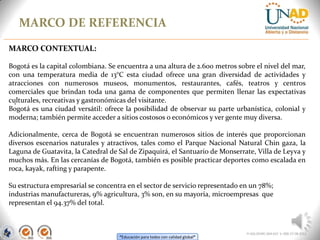 “Educación para todos con calidad global”
MARCO DE REFERENCIA
FI-GQ-OCMC-004-015 V. 000-27-08-2011
.
MARCO CONTEXTUAL:
Bogotá es la capital colombiana. Se encuentra a una altura de 2.600 metros sobre el nivel del mar,
con una temperatura media de 13°C esta ciudad ofrece una gran diversidad de actividades y
atracciones con numerosos museos, monumentos, restaurantes, cafés, teatros y centros
comerciales que brindan toda una gama de componentes que permiten llenar las expectativas
culturales, recreativas y gastronómicas del visitante.
Bogotá es una ciudad versátil: ofrece la posibilidad de observar su parte urbanística, colonial y
moderna; también permite acceder a sitios costosos o económicos y ver gente muy diversa.
Adicionalmente, cerca de Bogotá se encuentran numerosos sitios de interés que proporcionan
diversos escenarios naturales y atractivos, tales como el Parque Nacional Natural Chin gaza, la
Laguna de Guatavita, la Catedral de Sal de Zipaquirá, el Santuario de Monserrate, Villa de Leyva y
muchos más. En las cercanías de Bogotá, también es posible practicar deportes como escalada en
roca, kayak, rafting y parapente.
Su estructura empresarial se concentra en el sector de servicio representado en un 78%;
industrias manufactureras, 9% agricultura, 3% son, en su mayoría, microempresas que
representan el 94.37% del total.
 
