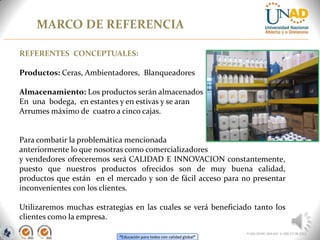 “Educación para todos con calidad global”
MARCO DE REFERENCIA
FI-GQ-OCMC-004-015 V. 000-27-08-2011
REFERENTES CONCEPTUALES:
Productos: Ceras, Ambientadores, Blanqueadores
Almacenamiento: Los productos serán almacenados
En una bodega, en estantes y en estivas y se aran
Arrumes máximo de cuatro a cinco cajas.
Para combatir la problemática mencionada
anteriormente lo que nosotras como comercializadores
y vendedores ofreceremos será CALIDAD E INNOVACION constantemente,
puesto que nuestros productos ofrecidos son de muy buena calidad,
productos que están en el mercado y son de fácil acceso para no presentar
inconvenientes con los clientes.
Utilizaremos muchas estrategias en las cuales se verá beneficiado tanto los
clientes como la empresa.
 