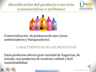 “Educación para todos con calidad global”
Identificación del producto o servicio
(características o atributos)
FI-GQ-OCMC-004-015 V. 000-27-08-2011
Comercialización de productos de aseo (ceras,
ambientadores y blanqueadores).
CARACTERISTICAS DE LOS PRODUCTOS
Estos productos ofrecen gran variedad de fragancias, de
tamaño, son productos de excelente calidad y fácil
maniobrabilidad.
 