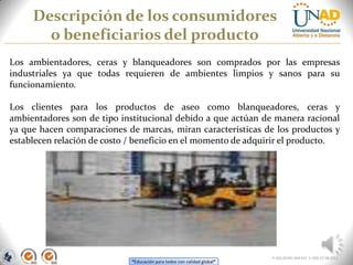 “Educación para todos con calidad global”
Descripción de los consumidores
o beneficiarios del producto
FI-GQ-OCMC-004-015 V. 000-27-08-2011
Los ambientadores, ceras y blanqueadores son comprados por las empresas
industriales ya que todas requieren de ambientes limpios y sanos para su
funcionamiento.
Los clientes para los productos de aseo como blanqueadores, ceras y
ambientadores son de tipo institucional debido a que actúan de manera racional
ya que hacen comparaciones de marcas, miran características de los productos y
establecen relación de costo / beneficio en el momento de adquirir el producto.
 