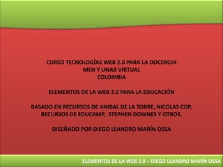 CURSO TECNOLOGÍAS WEB 2.0 PARA LA DOCENCIA MEN Y UNAB VIRTUAL COLOMBIA ELEMENTOS DE LA WEB 2.0 PARA LA EDUCACIÓN BASADO EN RECURSOS DE ANIBAL DE LA TORRE, NICOLAS COP, RECURSOS DE EDUCAMP,  STEPHEN DOWNES Y OTROS. DISEÑADO POR DIEGO LEANDRO MARÍN OSSA ELEMENTOS DE LA WEB 2.0 – DIEGO LEANDRO MARÍN OSSA 