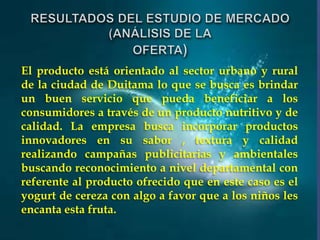 El producto está orientado al sector urbano y rural
de la ciudad de Duitama lo que se busca es brindar
un buen servicio que pueda beneficiar a los
consumidores a través de un producto nutritivo y de
calidad. La empresa busca incorporar productos
innovadores en su sabor , textura y calidad
realizando campañas publicitarias y ambientales
buscando reconocimiento a nivel departamental con
referente al producto ofrecido que en este caso es el
yogurt de cereza con algo a favor que a los niños les
encanta esta fruta.

 