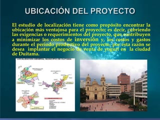El estudio de localización tiene como propósito encontrar la
ubicación más ventajosa para el proyecto; es decir, cubriendo
las exigencias o requerimientos del proyecto, que contribuyen
a minimizar los costos de inversión y, los costos y gastos
durante el periodo productivo del proyecto, por esta razón se
desea implantar el negocio de venta de yogurt en la ciudad
de Duitama.

 