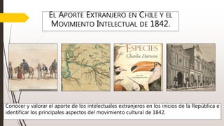 EL APORTE EXTRANJERO EN CHILE Y EL
MOVIMIENTO INTELECTUAL DE 1842.
Conocer y valorar el aporte de los intelectuales extranjeros en los inicios de la República e
identificar los principales aspectos del movimiento cultural de 1842.
 