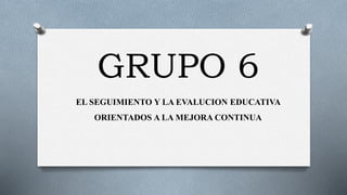 GRUPO 6
EL SEGUIMIENTO Y LA EVALUCION EDUCATIVA
ORIENTADOS A LA MEJORA CONTINUA
 