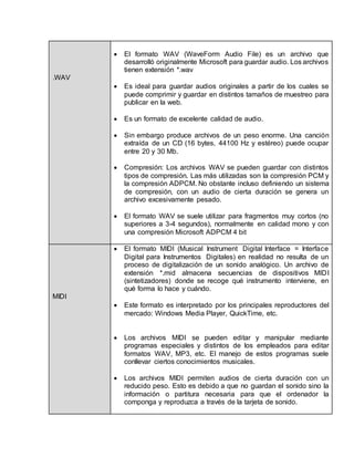 .WAV 
 El formato WAV (WaveForm Audio File) es un archivo que 
desarrolló originalmente Microsoft para guardar audio. Los archivos 
tienen extensión *.wav 
 Es ideal para guardar audios originales a partir de los cuales se 
puede comprimir y guardar en distintos tamaños de muestreo para 
publicar en la web. 
 Es un formato de excelente calidad de audio. 
 Sin embargo produce archivos de un peso enorme. Una canción 
extraída de un CD (16 bytes, 44100 Hz y estéreo) puede ocupar 
entre 20 y 30 Mb. 
 Compresión: Los archivos WAV se pueden guardar con distintos 
tipos de compresión. Las más utilizadas son la compresión PCM y 
la compresión ADPCM. No obstante incluso definiendo un sistema 
de compresión, con un audio de cierta duración se genera un 
archivo excesivamente pesado. 
 El formato WAV se suele utilizar para fragmentos muy cortos (no 
superiores a 3-4 segundos), normalmente en calidad mono y con 
una compresión Microsoft ADPCM 4 bit 
MIDI 
 El formato MIDI (Musical Instrument Digital Interface = Interface 
Digital para Instrumentos Digitales) en realidad no resulta de un 
proceso de digitalización de un sonido analógico. Un archivo de 
extensión *.mid almacena secuencias de dispositivos MIDI 
(sintetizadores) donde se recoge qué instrumento interviene, en 
qué forma lo hace y cuándo. 
 Este formato es interpretado por los principales reproductores del 
mercado: Windows Media Player, QuickTime, etc. 
 Los archivos MIDI se pueden editar y manipular mediante 
programas especiales y distintos de los empleados para editar 
formatos WAV, MP3, etc. El manejo de estos programas suele 
conllevar ciertos conocimientos musicales. 
 Los archivos MIDI permiten audios de cierta duración con un 
reducido peso. Esto es debido a que no guardan el sonido sino la 
información o partitura necesaria para que el ordenador la 
componga y reproduzca a través de la tarjeta de sonido. 
 