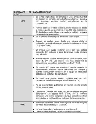 FORMMATO DE 
VIDEO 
CARACTERISTICAS 
MP4 
 Es el más empleado de los formatos de video en la actualidad 
en dispositivos portables como teléfonos celulares y tablets y 
por supuesto también pueden reproducirse en la 
computadora. 
 Permite codificar el video en casi cualquier resolución, desde 
la más pequeña que permite un iPod, HD (alta resolución), 
2K, hasta la reciente 4K con una excelente calidad y archivos 
de pequeño tamaño relativo. 
AVI 
 Es el formato estándar para almacenar video digital. 
 Cuando se captura video desde una cámara digital al 
ordenador, se suele almacenar en este formato con el códec 
DV (Digital Video). 
 El archivo AVI puede contener video con una calidad 
excelente. Sin embargo el peso del archivo resulta siempre 
muy elevado. 
 Admite distintos códecs de compresión como CinePak, Intel 
Indeo 5, DV, etc. Los códecs con más capacidad de 
compresión y una calidad aceptable son DivX y XviD. 
 El formato AVI puede ser visualizado con la mayoría de 
reproductores: Windows Media, QuickTime, etc. siempre y 
cuando se encuentren instalados en el equipo los adecuados 
códecs para cada tipo de reproductor. 
 Es ideal para guardar videos originales que han sido 
capturados de la cámara digital (codificados con DV). 
 No es recomendable publicarlos en Internet en este formato 
por su enorme peso. 
 Los códecs CinePak, Intel Indeo, DV, etc. no ofrecen una gran 
compresión. Los códecs DivX y XviD por el contrario 
consiguen una óptima compresión aunque se suelen destinar 
sobre todo a la codificación de películas de larga duración. 
WMV 
 El formato Windows Media Video agrupa varias tecnologías 
de vídeo desarrolladas por Microsoft. 
 Ha sido desarrollado recientemente por Microsoft. 
 Utiliza el códec MPEG-4 para la compresión de video. 
 