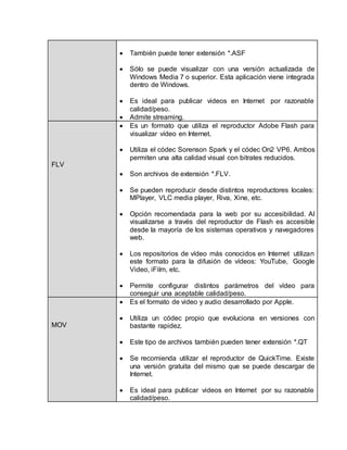  También puede tener extensión *.ASF 
 Sólo se puede visualizar con una versión actualizada de 
Windows Media 7 o superior. Esta aplicación viene integrada 
dentro de Windows. 
 Es ideal para publicar videos en Internet por razonable 
calidad/peso. 
 Admite streaming. 
FLV 
 Es un formato que utiliza el reproductor Adobe Flash para 
visualizar vídeo en Internet. 
 Utiliza el códec Sorenson Spark y el códec On2 VP6. Ambos 
permiten una alta calidad visual con bitrates reducidos. 
 Son archivos de extensión *.FLV. 
 Se pueden reproducir desde distintos reproductores locales: 
MPlayer, VLC media player, Riva, Xine, etc. 
 Opción recomendada para la web por su accesibilidad. Al 
visualizarse a través del reproductor de Flash es accesible 
desde la mayoría de los sistemas operativos y navegadores 
web. 
 Los repositorios de vídeo más conocidos en Internet utilizan 
este formato para la difusión de vídeos: YouTube, Google 
Video, iFilm, etc. 
 Permite configurar distintos parámetros del vídeo para 
conseguir una aceptable calidad/peso. 
MOV 
 Es el formato de video y audio desarrollado por Apple. 
 Utiliza un códec propio que evoluciona en versiones con 
bastante rapidez. 
 Este tipo de archivos también pueden tener extensión *.QT 
 Se recomienda utilizar el reproductor de QuickTime. Existe 
una versión gratuita del mismo que se puede descargar de 
Internet. 
 Es ideal para publicar videos en Internet por su razonable 
calidad/peso. 
